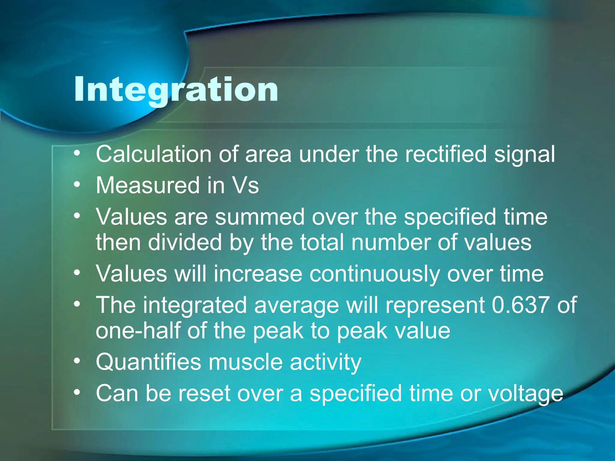 Integration
• Calculation of area under the rectified signal
• Measured in Vs
• Values are summed over the specified time
then divided by the total number of values
• Values will increase continuously over time
• The integrated average will represent 0.637 of
one-half of the peak to peak value
• Quantifies muscle activity
• Can be reset over a specified time or voltage
 