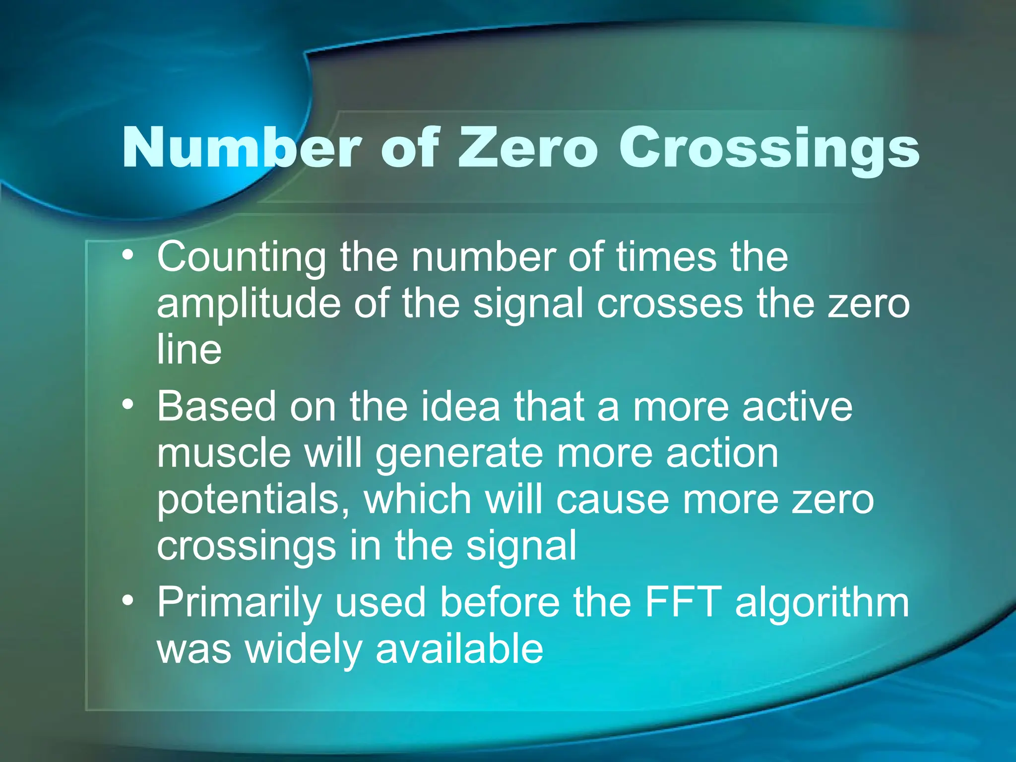 Number of Zero Crossings
• Counting the number of times the
amplitude of the signal crosses the zero
line
• Based on the idea that a more active
muscle will generate more action
potentials, which will cause more zero
crossings in the signal
• Primarily used before the FFT algorithm
was widely available
 