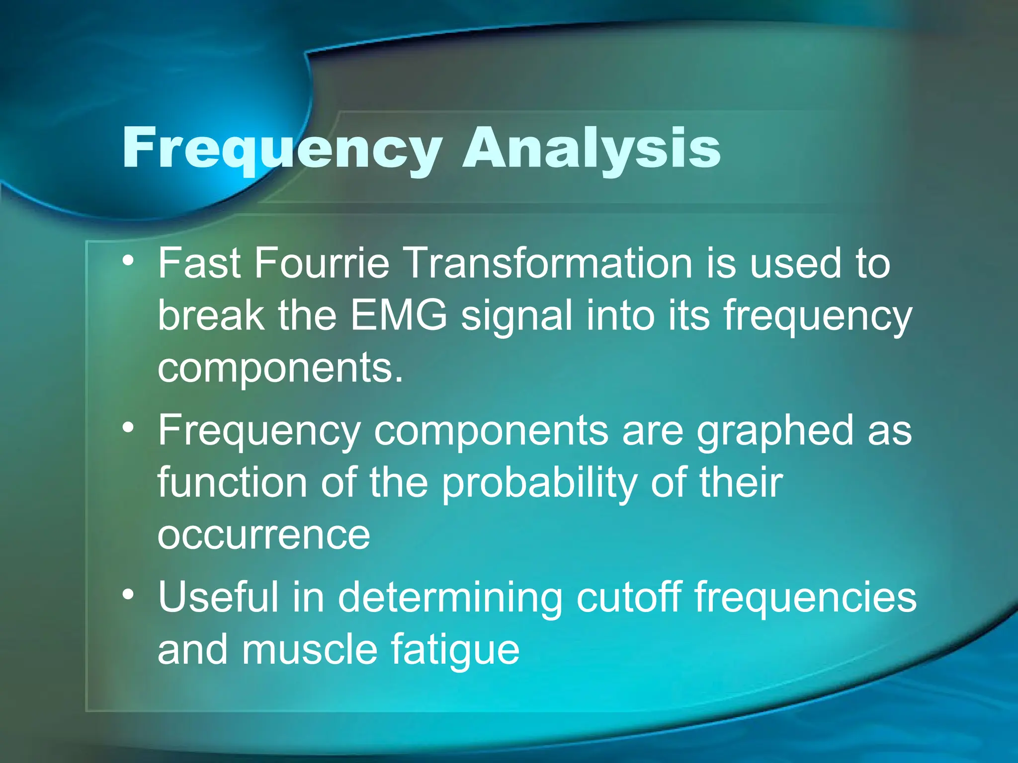 Frequency Analysis
• Fast Fourrie Transformation is used to
break the EMG signal into its frequency
components.
• Frequency components are graphed as
function of the probability of their
occurrence
• Useful in determining cutoff frequencies
and muscle fatigue
 
