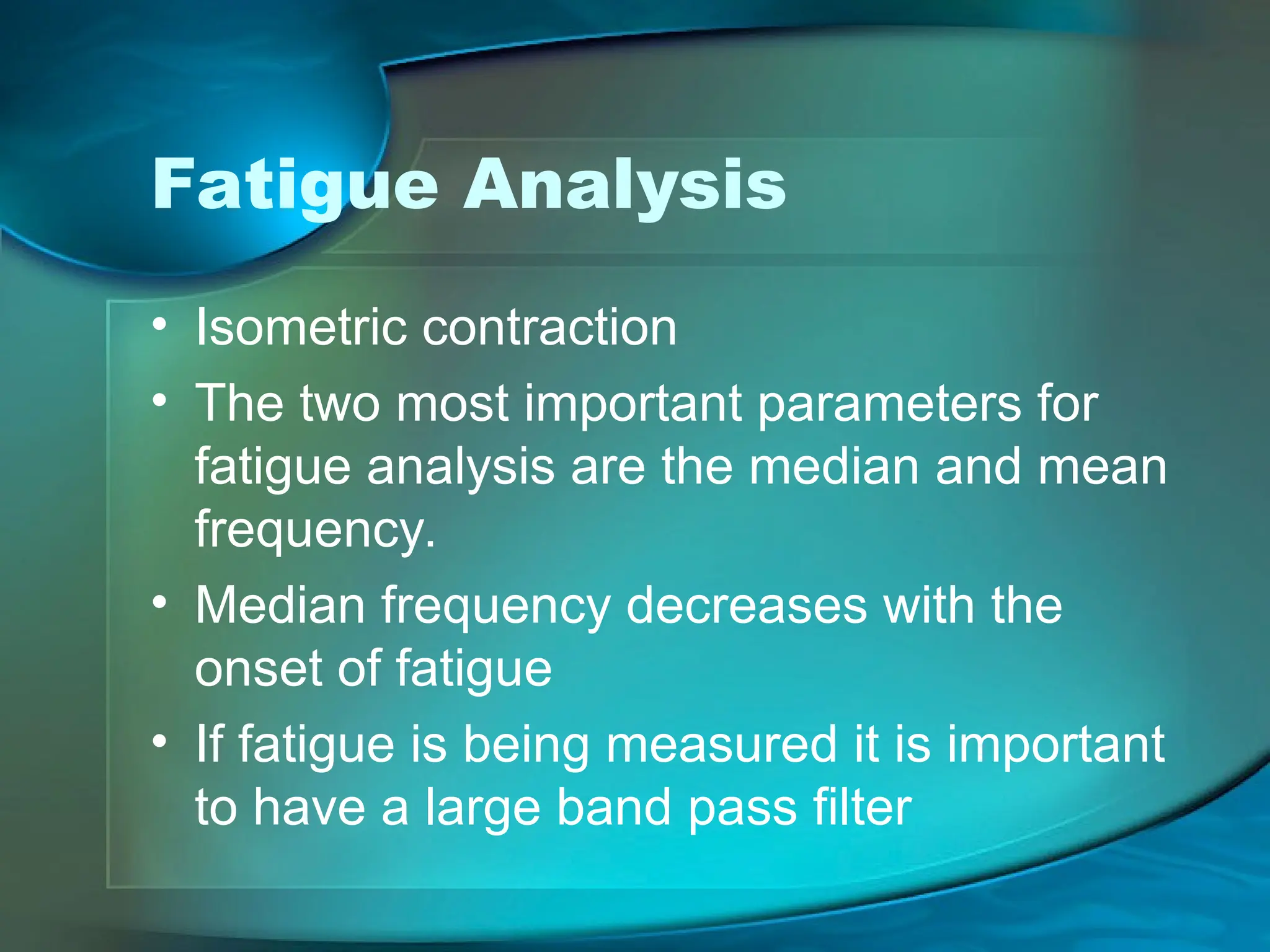 Fatigue Analysis
• Isometric contraction
• The two most important parameters for
fatigue analysis are the median and mean
frequency.
• Median frequency decreases with the
onset of fatigue
• If fatigue is being measured it is important
to have a large band pass filter
 