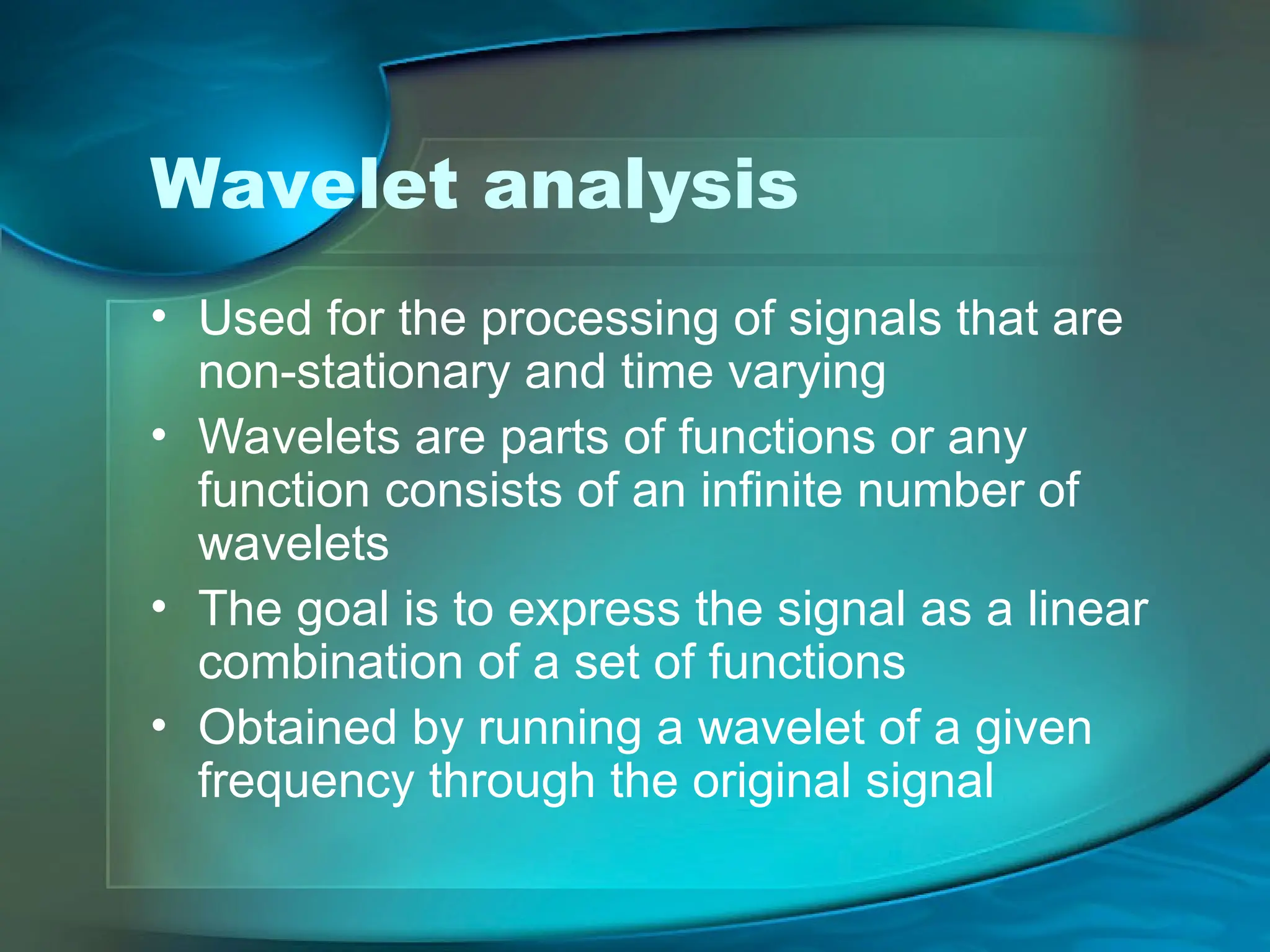 Wavelet analysis
• Used for the processing of signals that are
non-stationary and time varying
• Wavelets are parts of functions or any
function consists of an infinite number of
wavelets
• The goal is to express the signal as a linear
combination of a set of functions
• Obtained by running a wavelet of a given
frequency through the original signal
 