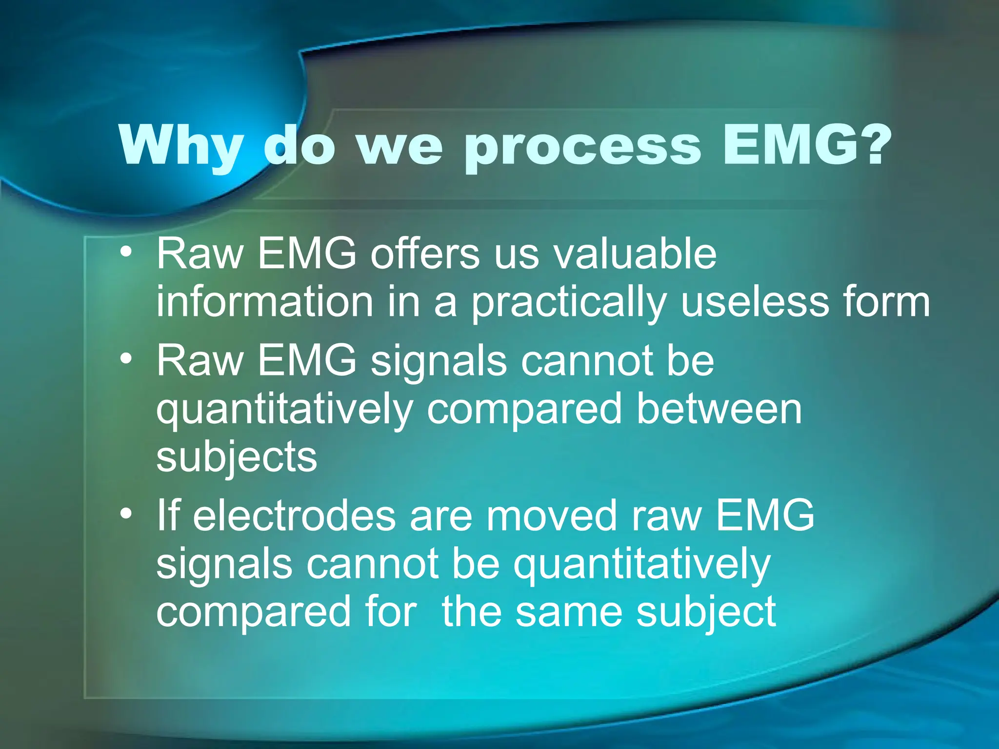 Why do we process EMG?
• Raw EMG offers us valuable
information in a practically useless form
• Raw EMG signals cannot be
quantitatively compared between
subjects
• If electrodes are moved raw EMG
signals cannot be quantitatively
compared for the same subject
 