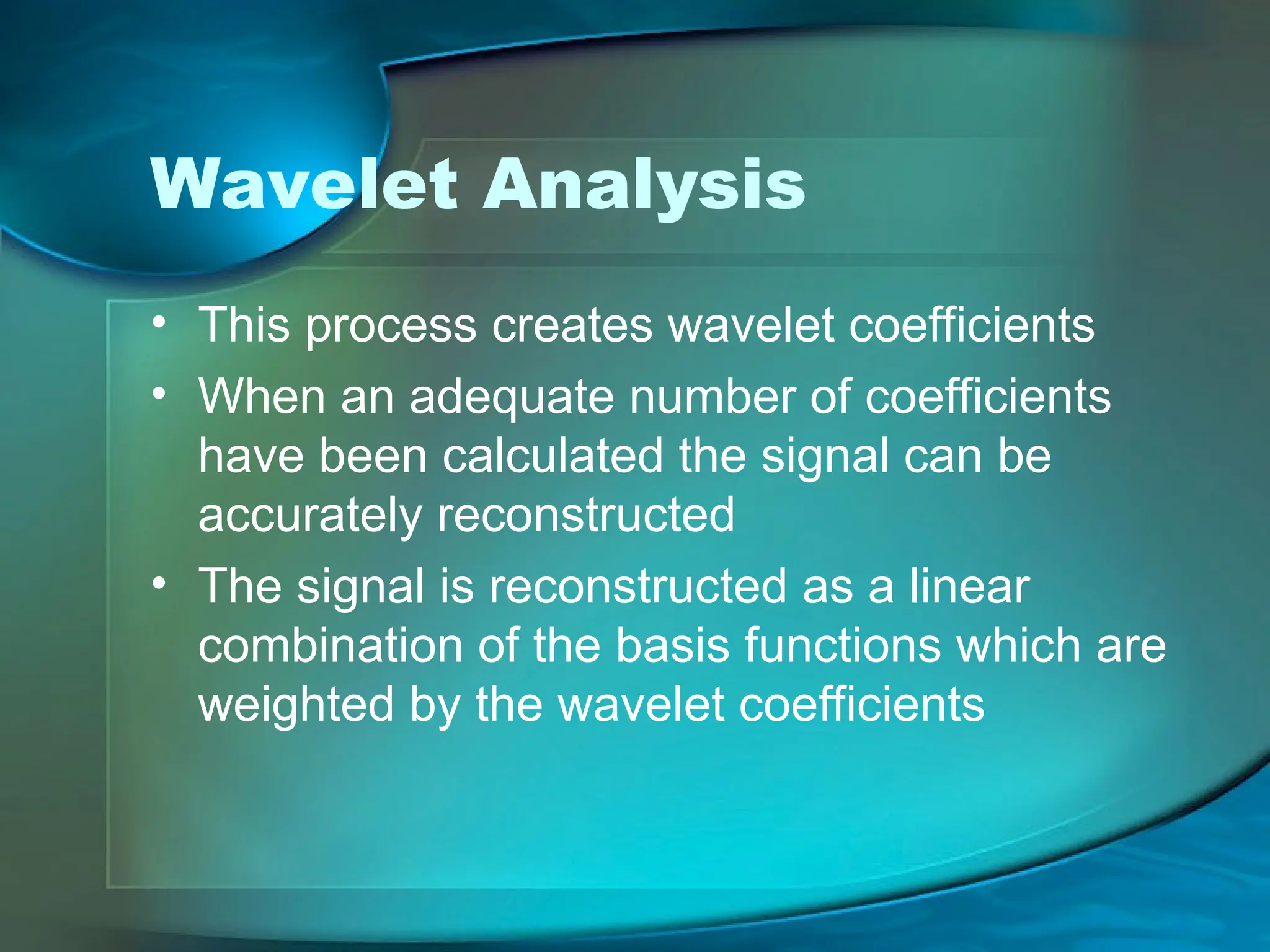 Wavelet Analysis
• This process creates wavelet coefficients
• When an adequate number of coefficients
have been calculated the signal can be
accurately reconstructed
• The signal is reconstructed as a linear
combination of the basis functions which are
weighted by the wavelet coefficients
 