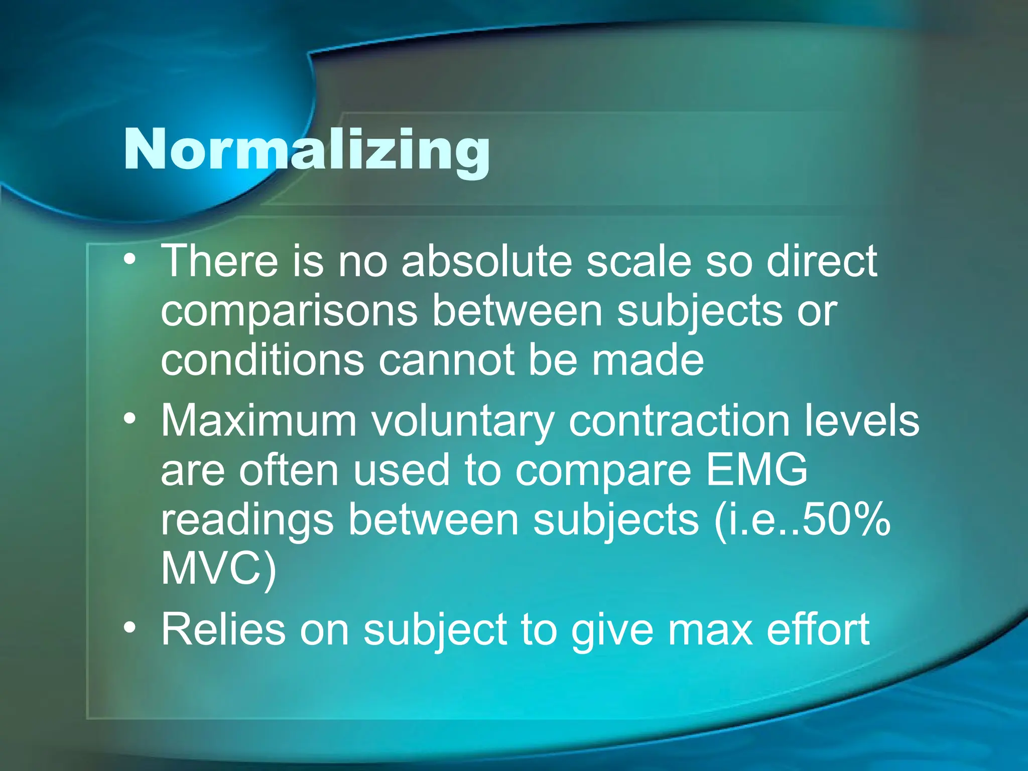 Normalizing
• There is no absolute scale so direct
comparisons between subjects or
conditions cannot be made
• Maximum voluntary contraction levels
are often used to compare EMG
readings between subjects (i.e..50%
MVC)
• Relies on subject to give max effort
 