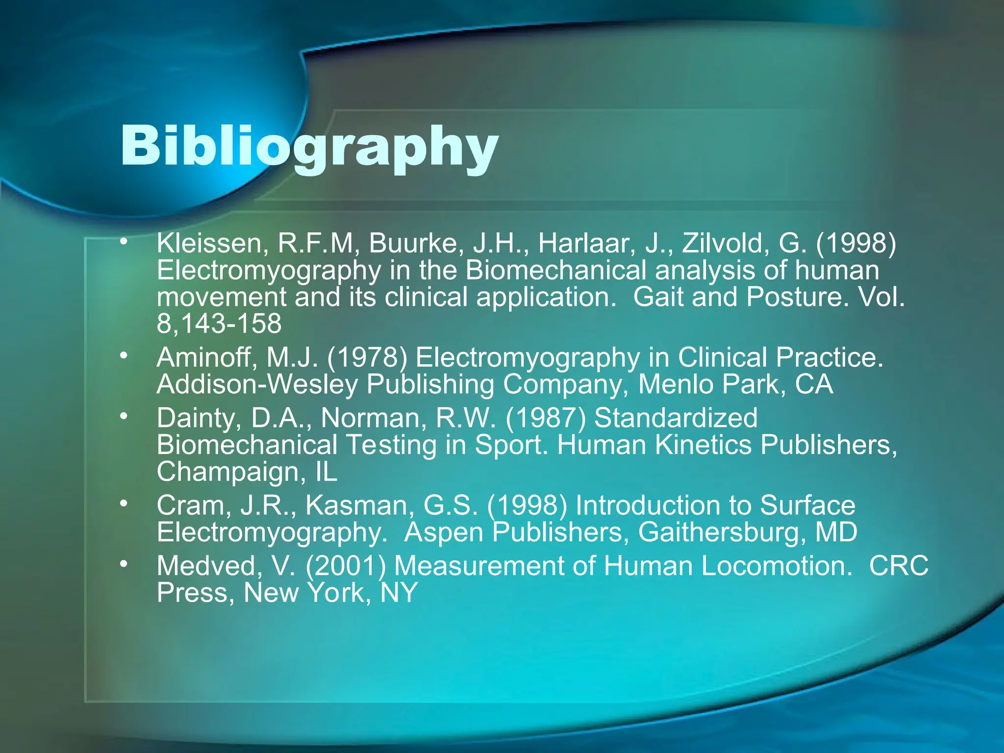 Bibliography
• Kleissen, R.F.M, Buurke, J.H., Harlaar, J., Zilvold, G. (1998)
Electromyography in the Biomechanical analysis of human
movement and its clinical application. Gait and Posture. Vol.
8,143-158
• Aminoff, M.J. (1978) Electromyography in Clinical Practice.
Addison-Wesley Publishing Company, Menlo Park, CA
• Dainty, D.A., Norman, R.W. (1987) Standardized
Biomechanical Testing in Sport. Human Kinetics Publishers,
Champaign, IL
• Cram, J.R., Kasman, G.S. (1998) Introduction to Surface
Electromyography. Aspen Publishers, Gaithersburg, MD
• Medved, V. (2001) Measurement of Human Locomotion. CRC
Press, New York, NY
 