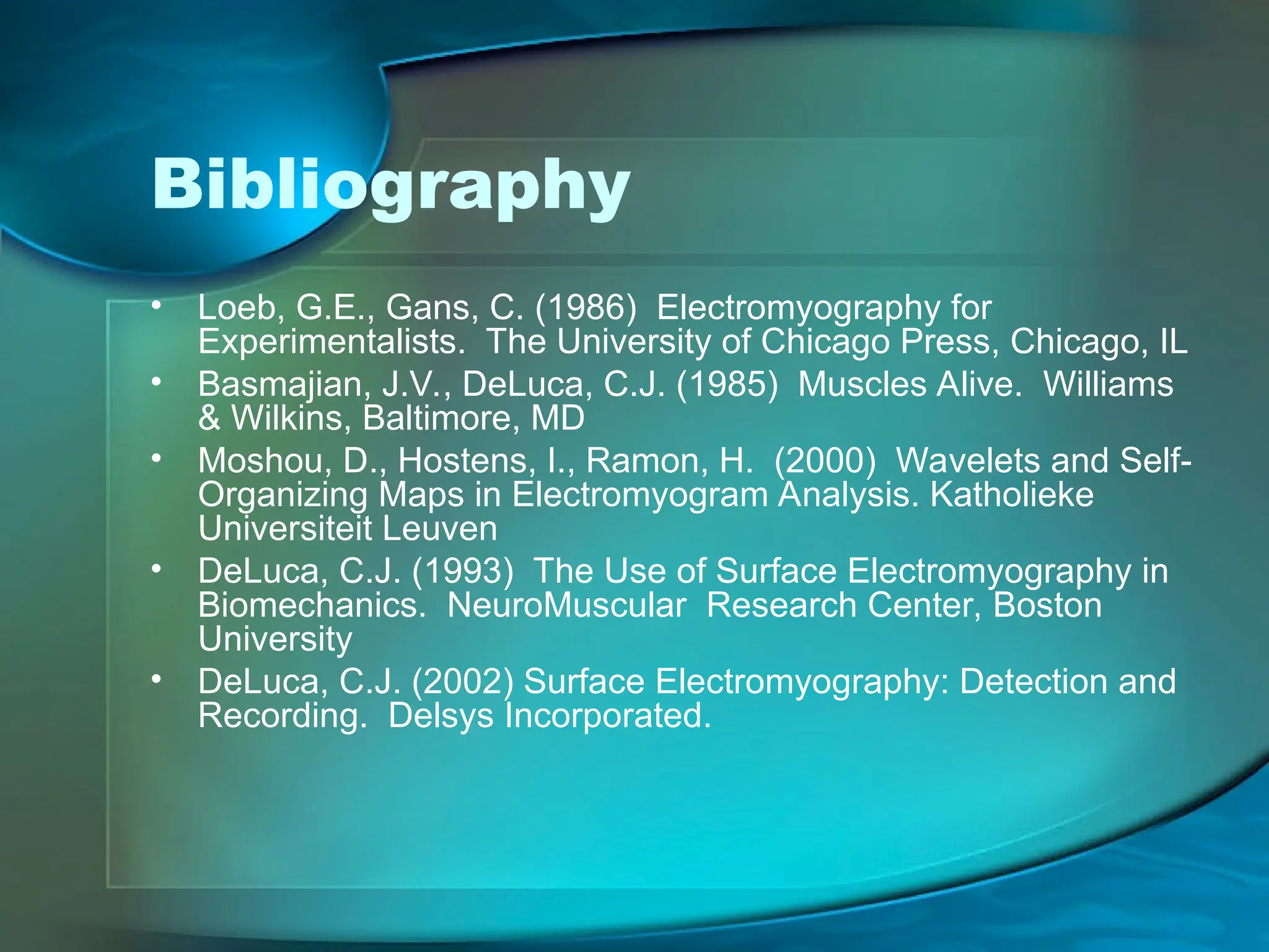 Bibliography
• Loeb, G.E., Gans, C. (1986) Electromyography for
Experimentalists. The University of Chicago Press, Chicago, IL
• Basmajian, J.V., DeLuca, C.J. (1985) Muscles Alive. Williams
& Wilkins, Baltimore, MD
• Moshou, D., Hostens, I., Ramon, H. (2000) Wavelets and Self-
Organizing Maps in Electromyogram Analysis. Katholieke
Universiteit Leuven
• DeLuca, C.J. (1993) The Use of Surface Electromyography in
Biomechanics. NeuroMuscular Research Center, Boston
University
• DeLuca, C.J. (2002) Surface Electromyography: Detection and
Recording. Delsys Incorporated.
 