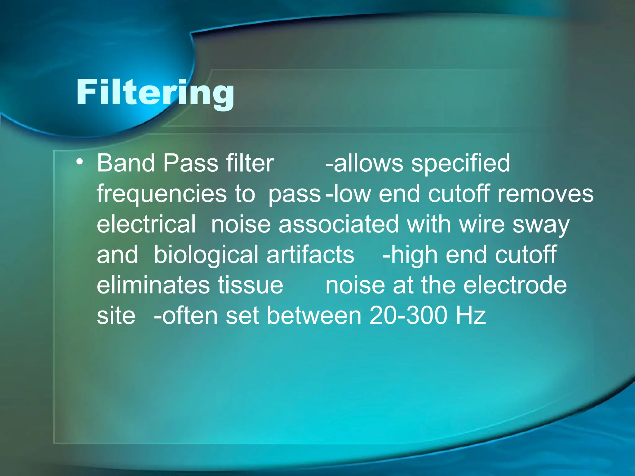 Filtering
• Band Pass filter -allows specified
frequencies to pass-low end cutoff removes
electrical noise associated with wire sway
and biological artifacts -high end cutoff
eliminates tissue noise at the electrode
site -often set between 20-300 Hz
 