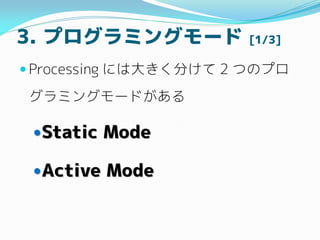 3. プログラミングモード [1/3]
 Processing には大きく分けて 2 つのプロ
グラミングモードがある
Static Mode
Active Mode
 
