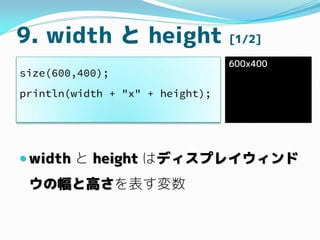 9. width と height [1/2]
 width と height はディスプレイウィンド
ウの幅と高さを表す変数
size(600,400);
println(width + "x" + height);
600x400
 