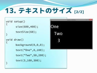 13. テキストのサイズ [2/2]
void setup()
{
size(600,400);
textSize(60);
}
void draw()
{
background(0,0,0);
text("One",0,100);
text(...