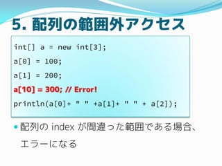 5. 配列の範囲外アクセス
 配列の index が間違った範囲にある場合、
エラーになる
int[] a = new int[3];
a[0] = 100;
a[1] = 200;
a[10] = 300; // Error!
printl...
