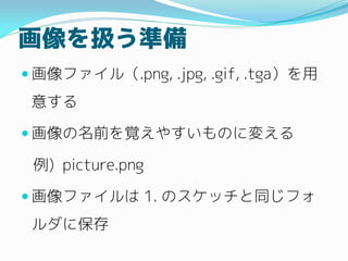 画像を扱う準備
 画像ファイル（.png, .jpg, .gif, .tga）を用
意する
 画像の名前を覚えやすいものに変える
例) picture.png
 画像ファイルは 1. のスケッチと同じフォ
ルダに保存
 