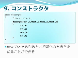 9. コンストラクタ
 new のときの引数と、初期化の方法を決
めることができる
class Rectangle
{
float x, y, w, h;
Rectangle(float _x, float _y, float _w, flo...