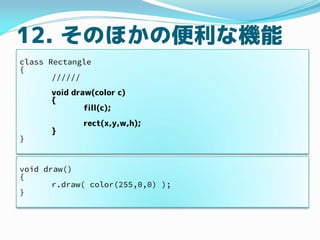 12. そのほかの便利な機能
class Rectangle
{
//////
void draw(color c)
{
fill(c);
rect(x,y,w,h);
}
}
void draw()
{
r.draw( color(255,0...
