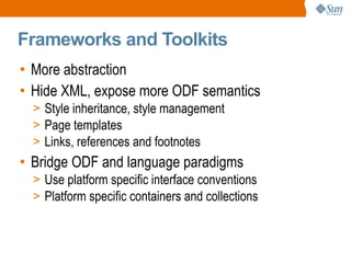 
      
       Frameworks and Toolkits 
      
     
      
       
        
         More abstraction 
        
       
       
        
         Hide XML, expose more ODF semantics 
        
       
       
        
         
          
           Style inheritance, style management 
          
         
        
       
       
        
         
          
           Page templates 
          
         
        
       
       
        
         
          
           Links, references and footnotes 
          
         
        
       
       
        
         Bridge ODF and language paradigms 
        
       
       
        
         
          
           Use platform specific interface conventions 
          
         
        
       
       
        
         
          
           Platform specific containers and collections 
          
         
        
       
      
     