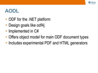 
      
       AODL 
      
     
      
       
        
         ODF for the .NET platform 
        
       
       
        
         Design goals like odf4j 
        
       
       
        
         Implemented in C# 
        
       
       
        
         Offers object model for main ODF document types 
        
       
       
        
         Includes experimental PDF and HTML generators 
        
       
      
     
