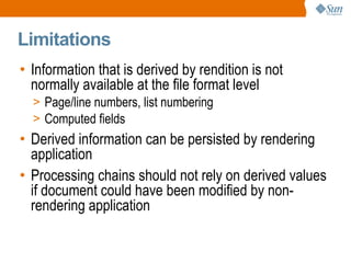 
      
       Limitations 
      
     
      
       
        
         Information that is derived by rendition is not normally available at the file format level 
        
       
       
        
         
          
           Page/line numbers, list numbering 
          
         
        
       
       
        
         
          
           Computed fields 
          
         
        
       
       
        
         Derived information can be persisted by rendering application 
        
       
       
        
         Processing chains should not rely on derived values if document could have been modified by non-rendering application 
        
       
      
     