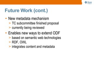 
      
       Future Work (cont.) 
      
     
      
       
        
         New metadata mechanism 
        
       
       
        
         
          
           TC subcommittee finished proposal 
          
         
        
       
       
        
         
          
           currently being reviewed 
          
         
        
       
       
        
         Enables new ways to extend ODF 
        
       
       
        
         
          
           based on semantic web technologies 
          
         
        
       
       
        
         
          
           RDF, OWL 
          
         
        
       
       
        
         
          
           integrates content and metadata 
          
         
        
       
      
     