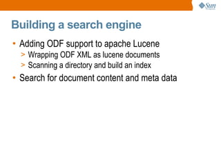 
      
       Building a search engine 
      
     
      
       
        
         Adding ODF support to apache Lucene 
        
       
       
        
         
          
           Wrapping ODF XML as lucene documents 
          
         
        
       
       
        
         
          
           Scanning a directory and build an index 
          
         
        
       
       
        
         Search for document content and meta data 
        
       
      
     