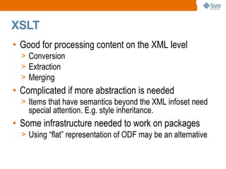 
      
       XSLT 
      
     
      
       
        
         Good for processing content on the XML level 
        
       
       
        
         
          
           Conversion 
          
         
        
       
       
        
         
          
           Extraction 
          
         
        
       
       
        
         
          
           Merging 
          
         
        
       
       
        
         Complicated if more abstraction is needed 
        
       
       
        
         
          
           Items that have semantics beyond the XML infoset need special attention. E.g. style inheritance. 
          
         
        
       
       
        
         Some infrastructure needed to work on packages 
        
       
       
        
         
          
           Using “flat” representation of ODF may be an alternative  
          
         
        
       
      
     