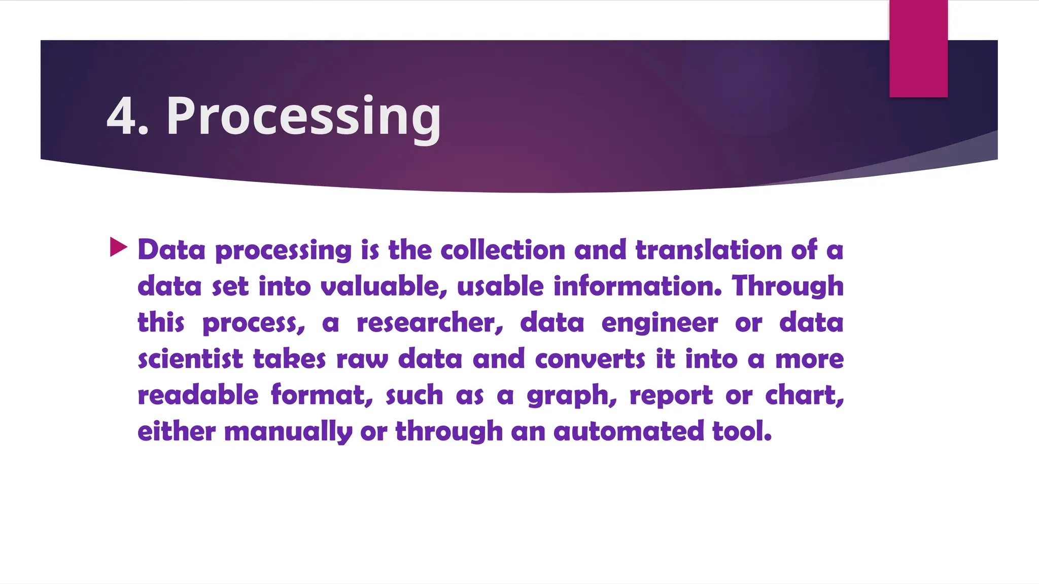 4. Processing
 Data processing is the collection and translation of a
data set into valuable, usable information. Through
this process, a researcher, data engineer or data
scientist takes raw data and converts it into a more
readable format, such as a graph, report or chart,
either manually or through an automated tool.
 