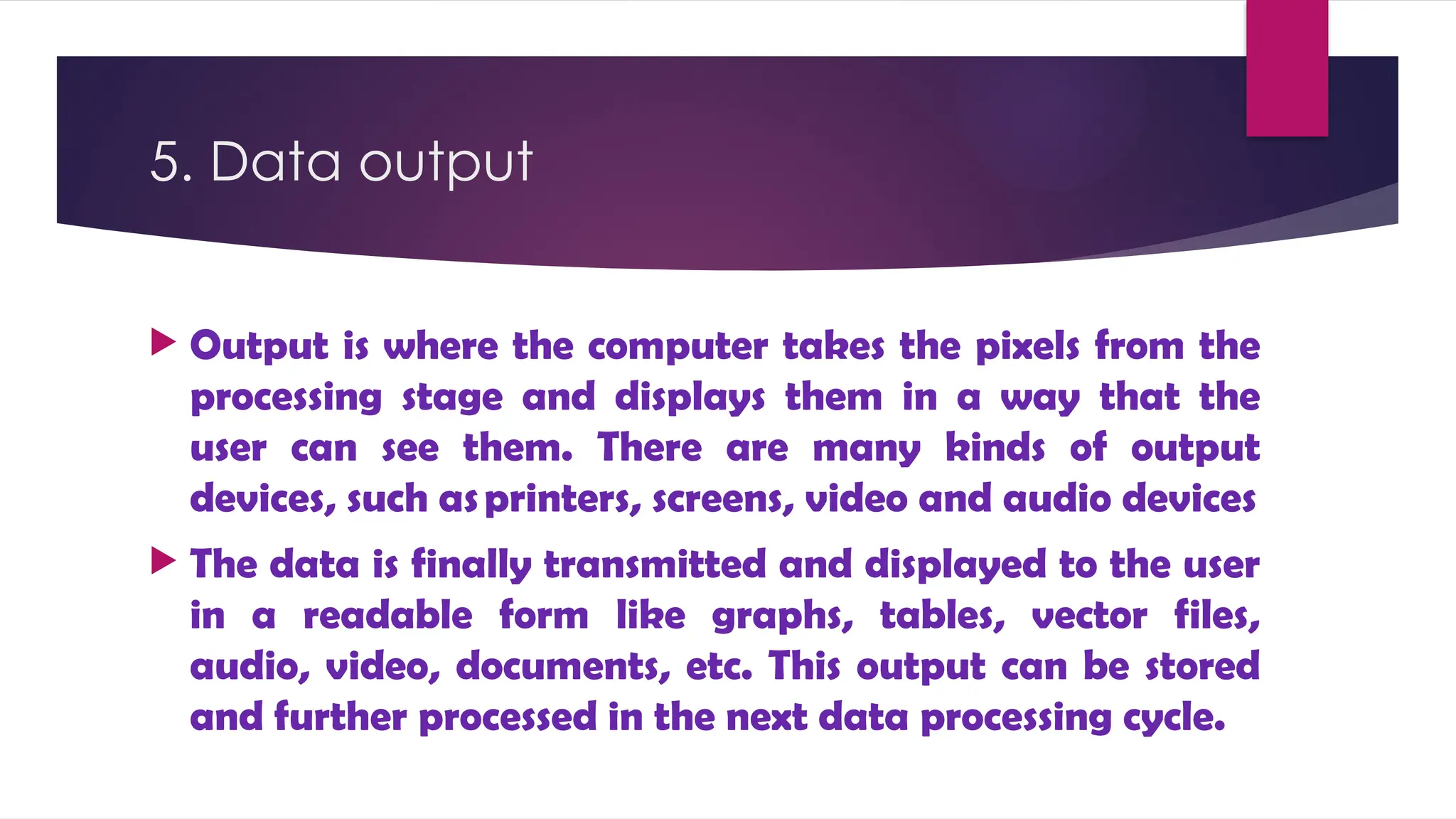 5. Data output
 Output is where the computer takes the pixels from the
processing stage and displays them in a way that the
user can see them. There are many kinds of output
devices, such asprinters, screens, video and audio devices
 The data is finally transmitted and displayed to the user
in a readable form like graphs, tables, vector files,
audio, video, documents, etc. This output can be stored
and further processed in the next data processing cycle.
 