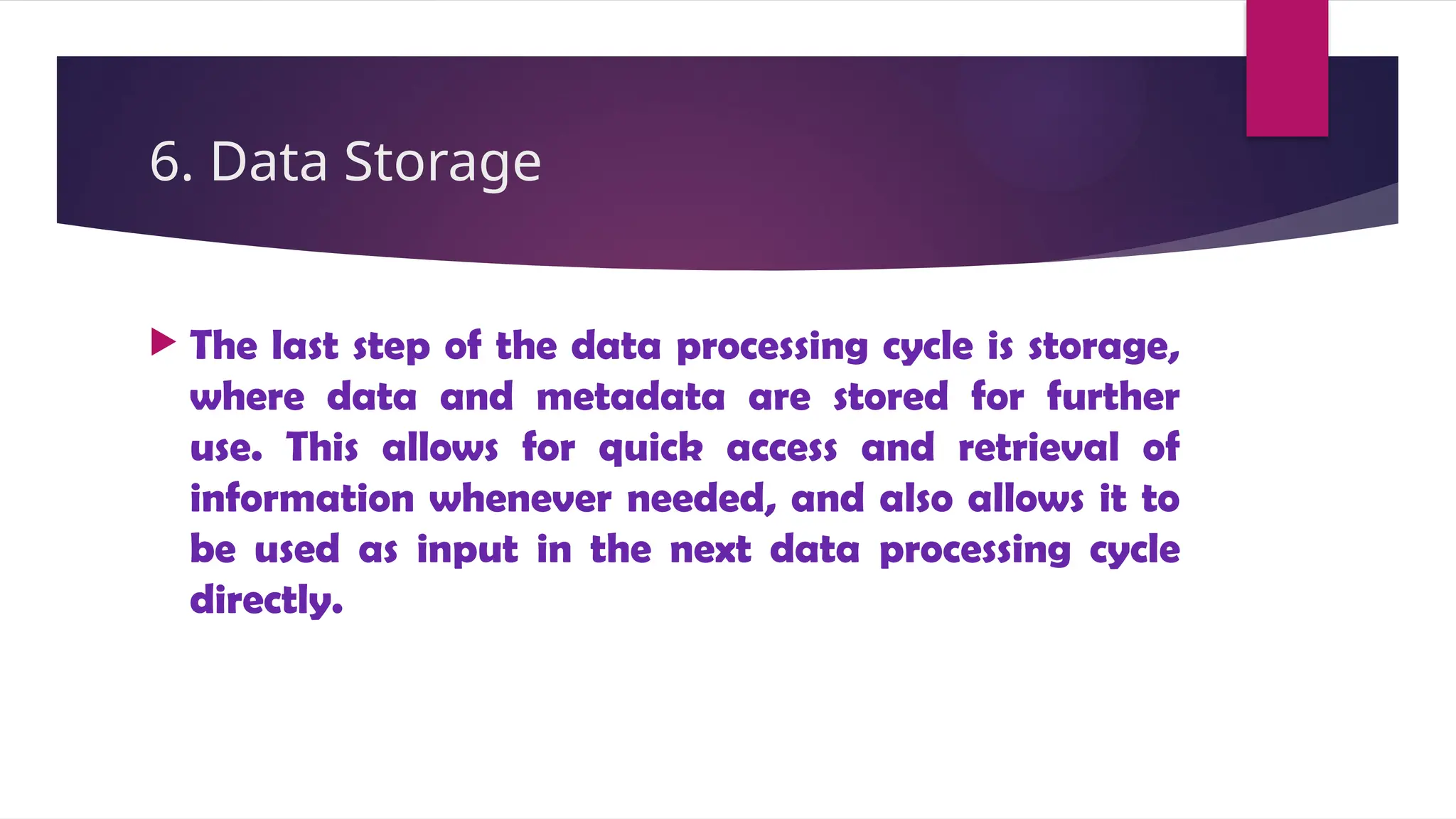 6. Data Storage
 The last step of the data processing cycle is storage,
where data and metadata are stored for further
use. This allows for quick access and retrieval of
information whenever needed, and also allows it to
be used as input in the next data processing cycle
directly.
 