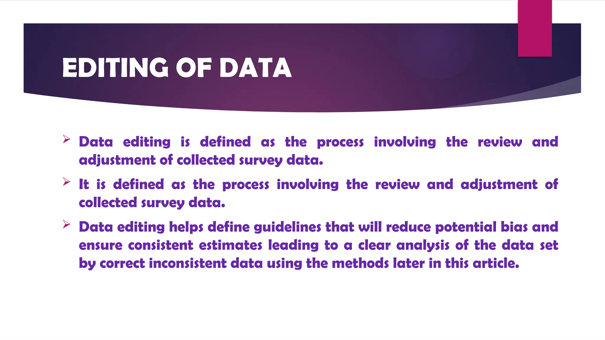 EDITING OF DATA
 Data editing is defined as the process involving the review and
adjustment of collected survey data.
 It is defined as the process involving the review and adjustment of
collected survey data.
 Data editing helps define guidelines that will reduce potential bias and
ensure consistent estimates leading to a clear analysis of the data set
by correct inconsistent data using the methods later in this article.
 