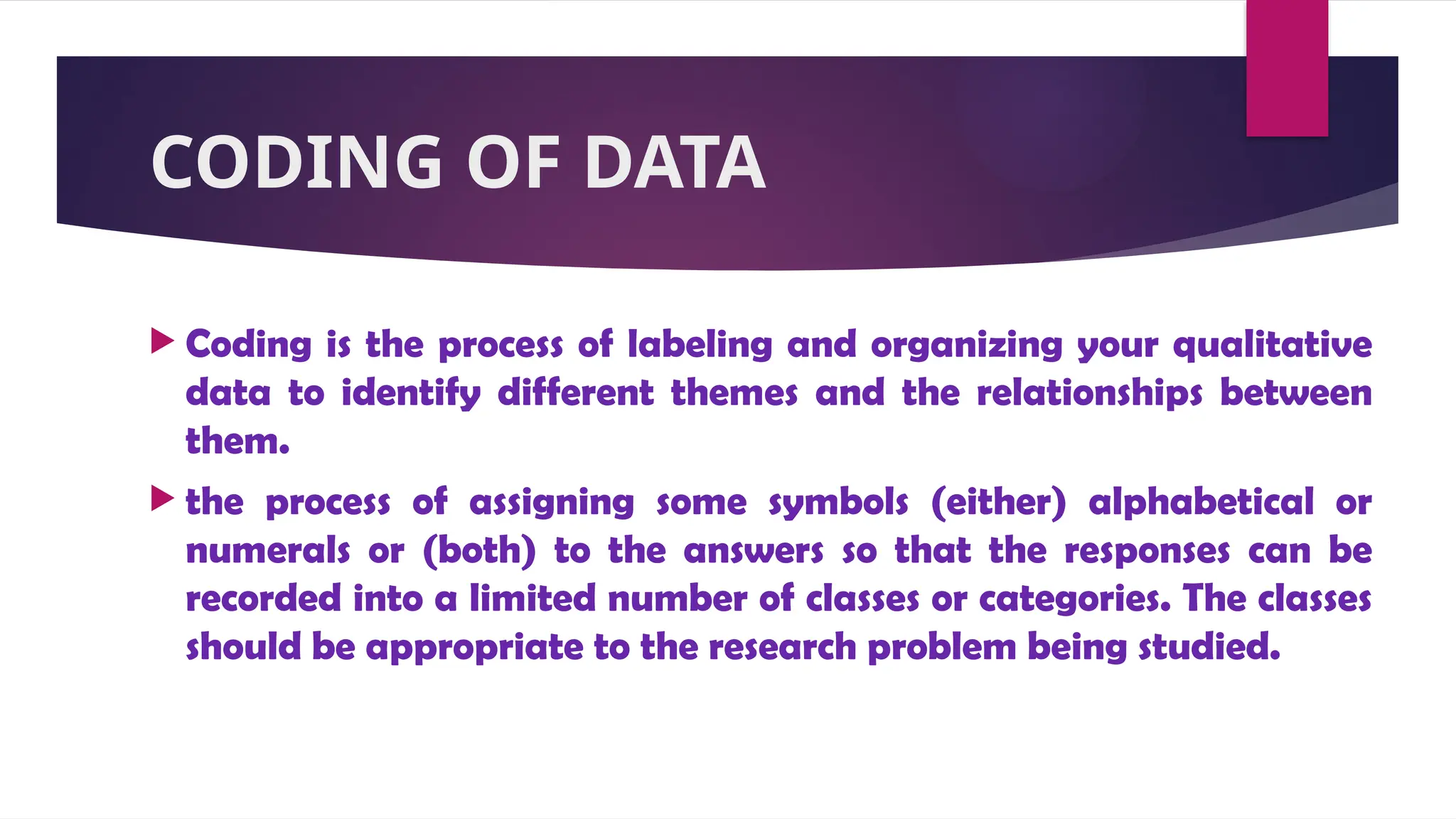 CODING OF DATA
 Coding is the process of labeling and organizing your qualitative
data to identify different themes and the relationships between
them.
 the process of assigning some symbols (either) alphabetical or
numerals or (both) to the answers so that the responses can be
recorded into a limited number of classes or categories. The classes
should be appropriate to the research problem being studied.
 