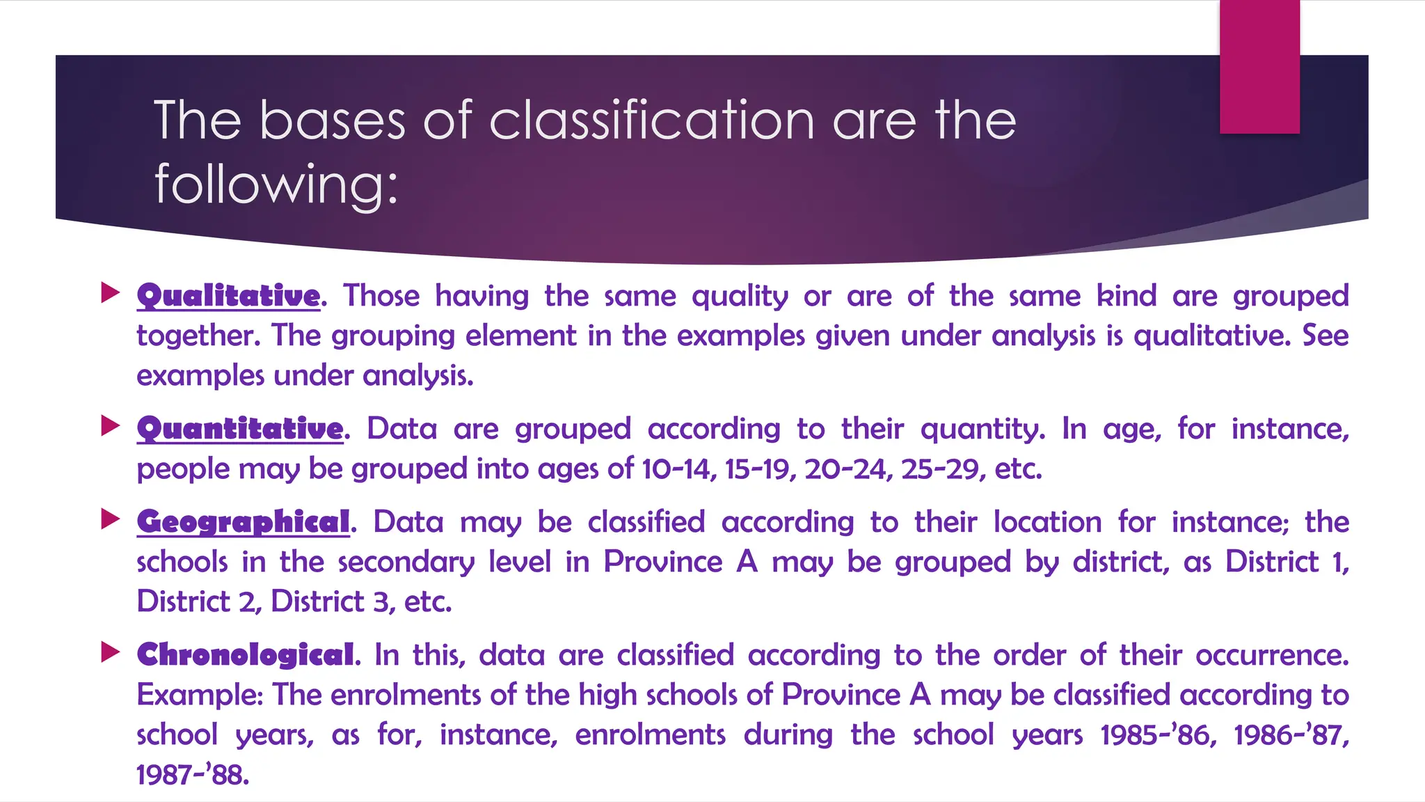 The bases of classification are the
following:
 Qualitative. Those having the same quality or are of the same kind are grouped
together. The grouping element in the examples given under analysis is qualitative. See
examples under analysis.
 Quantitative. Data are grouped according to their quantity. In age, for instance,
people may be grouped into ages of 10-14, 15-19, 20-24, 25-29, etc.
 Geographical. Data may be classified according to their location for instance; the
schools in the secondary level in Province A may be grouped by district, as District 1,
District 2, District 3, etc.
 Chronological. In this, data are classified according to the order of their occurrence.
Example: The enrolments of the high schools of Province A may be classified according to
school years, as for, instance, enrolments during the school years 1985-’86, 1986-’87,
1987-’88.
 