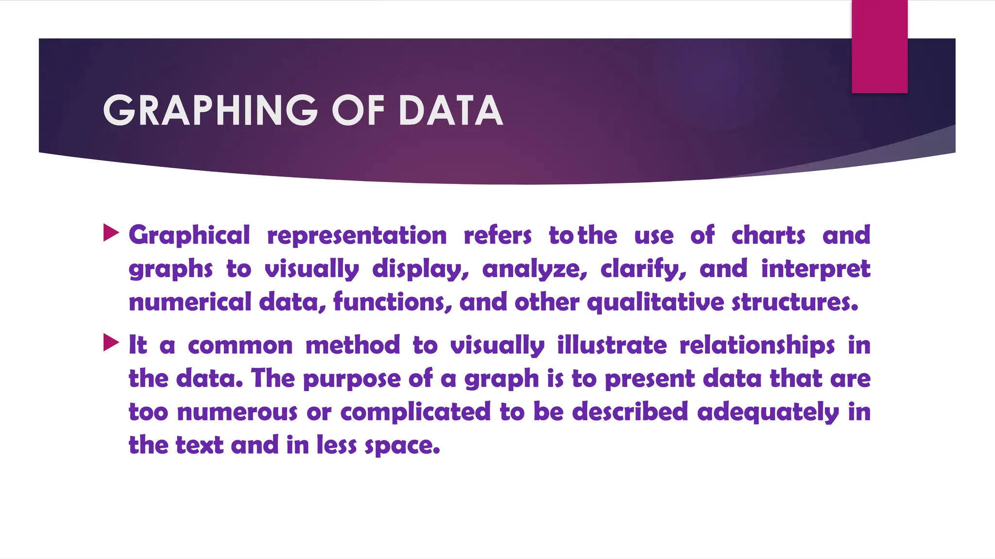 GRAPHING OF DATA
 Graphical representation refers tothe use of charts and
graphs to visually display, analyze, clarify, and interpret
numerical data, functions, and other qualitative structures.
 It a common method to visually illustrate relationships in
the data. The purpose of a graph is to present data that are
too numerous or complicated to be described adequately in
the text and in less space.
 