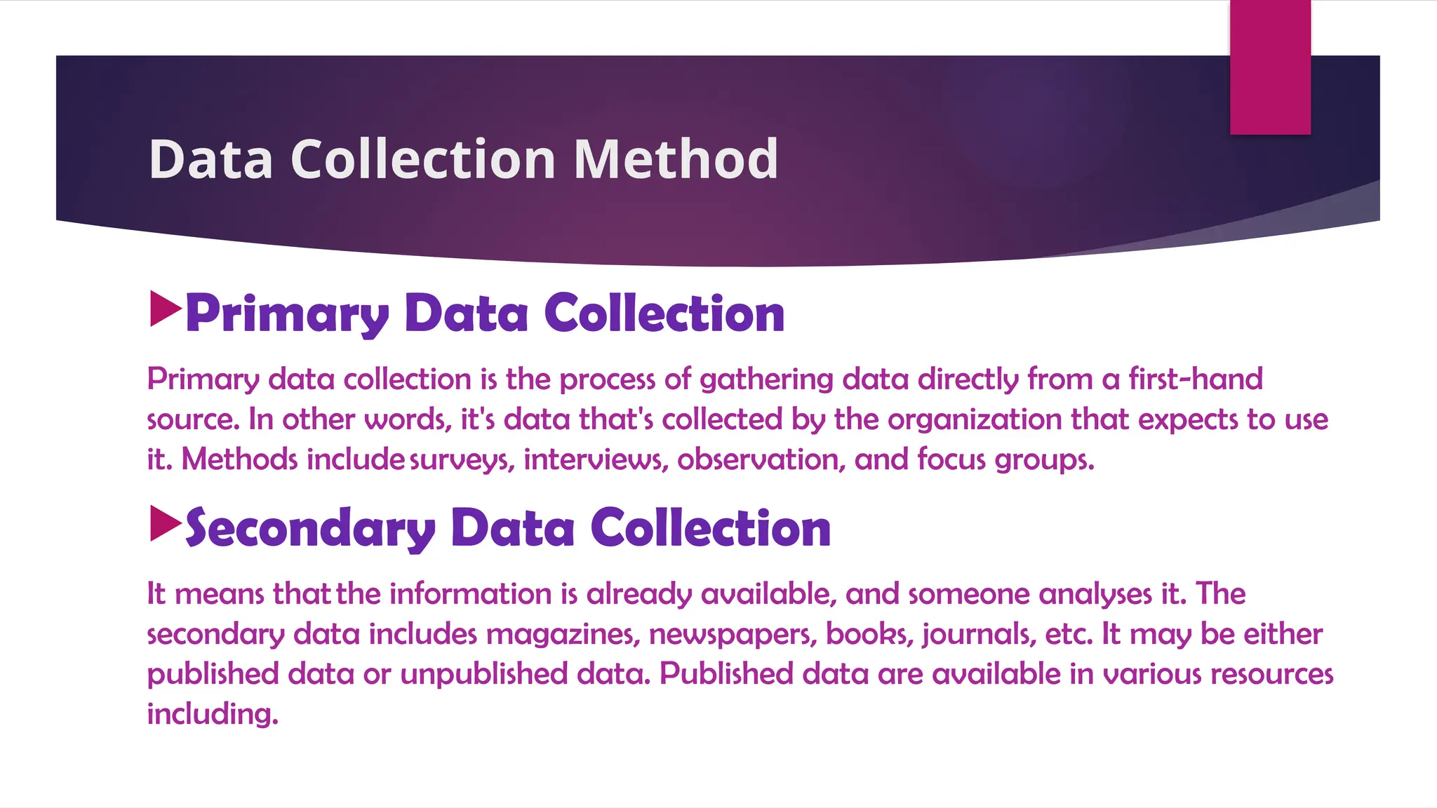 Data Collection Method
Primary Data Collection
Primary data collection is the process of gathering data directly from a first-hand
source. In other words, it's data that's collected by the organization that expects to use
it. Methods includesurveys, interviews, observation, and focus groups.
Secondary Data Collection
It means thatthe information is already available, and someone analyses it. The
secondary data includes magazines, newspapers, books, journals, etc. It may be either
published data or unpublished data. Published data are available in various resources
including.
 