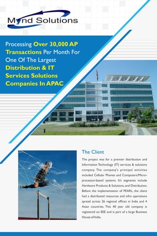 The project was for a premier distribution and
Information Technology (IT) services & solutions
company. The company's principal activities
included Cellular Phones and Computers/Micro-
processor-based systems. It’s segments include
Hardware Products & Solutions, and Distribution.
Before the implementation of PEARL, the client
had a distributed resources and infra operations
spread across 26 regional ofﬁces in India and 4
Asian countries. This 40 year old company is
registered on BSE and is part of a large Business
House of India.
The Client
Processing Over 30,000 AP
Transactions Per Month For
One Of The Largest
Distribution & IT
Services Solutions
Companies In APAC
 