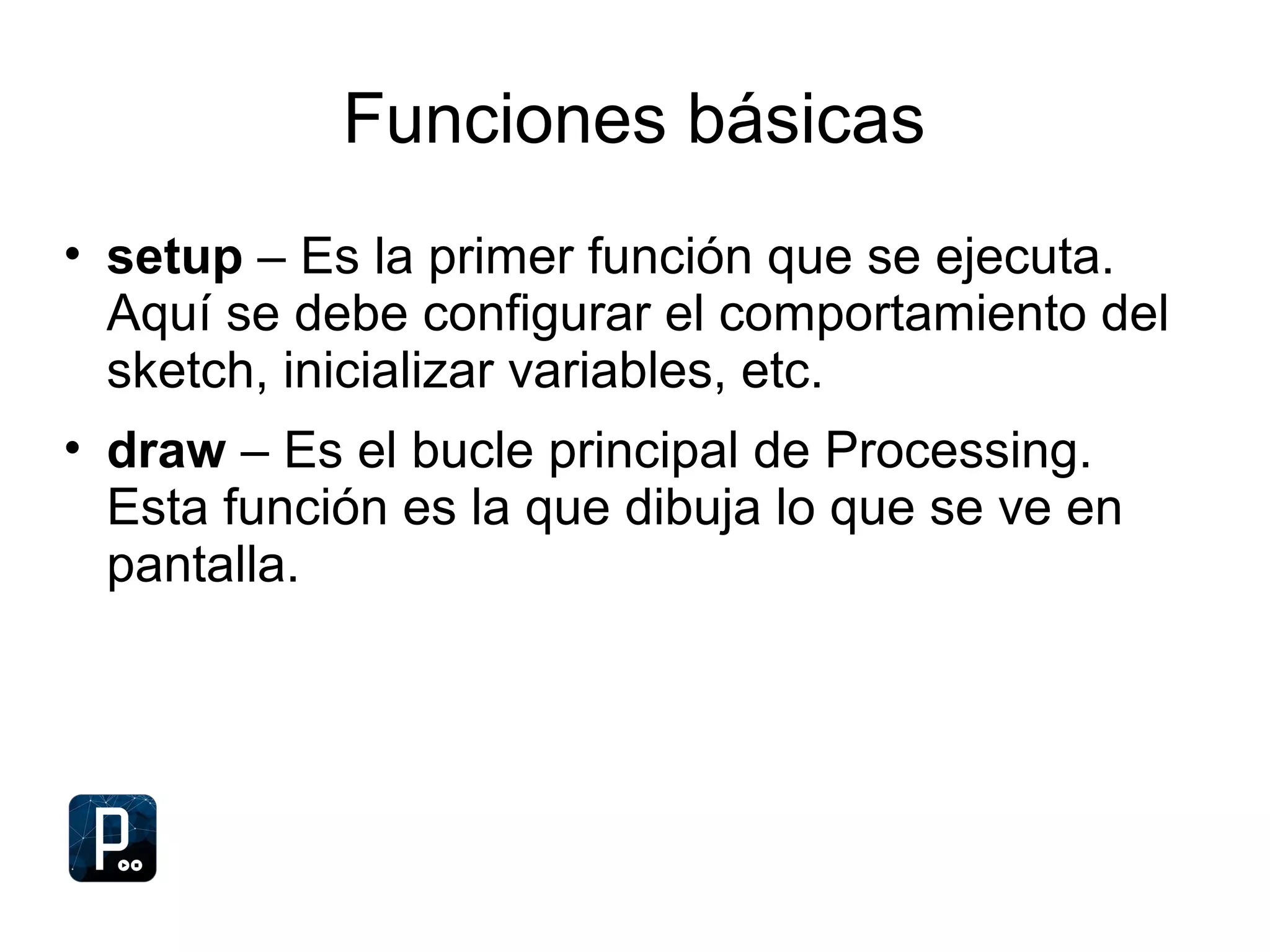 Funciones básicas
• setup – Es la primer función que se ejecuta.
Aquí se debe configurar el comportamiento del
sketch, inicializar variables, etc.
• draw – Es el bucle principal de Processing.
Esta función es la que dibuja lo que se ve en
pantalla.
 