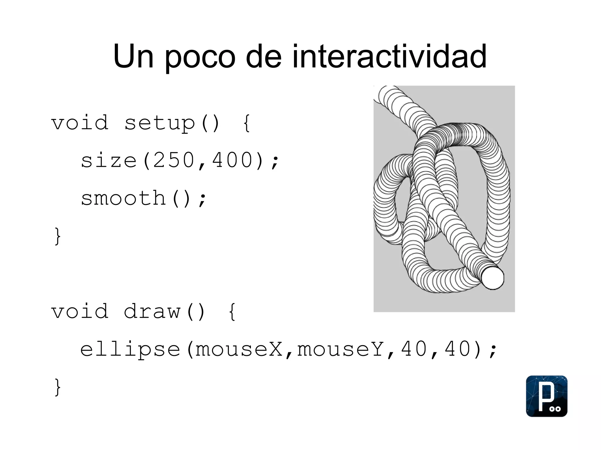 Un poco de interactividad
void setup() {
size(250,400);
smooth();
}
void draw() {
ellipse(mouseX,mouseY,40,40);
}
 