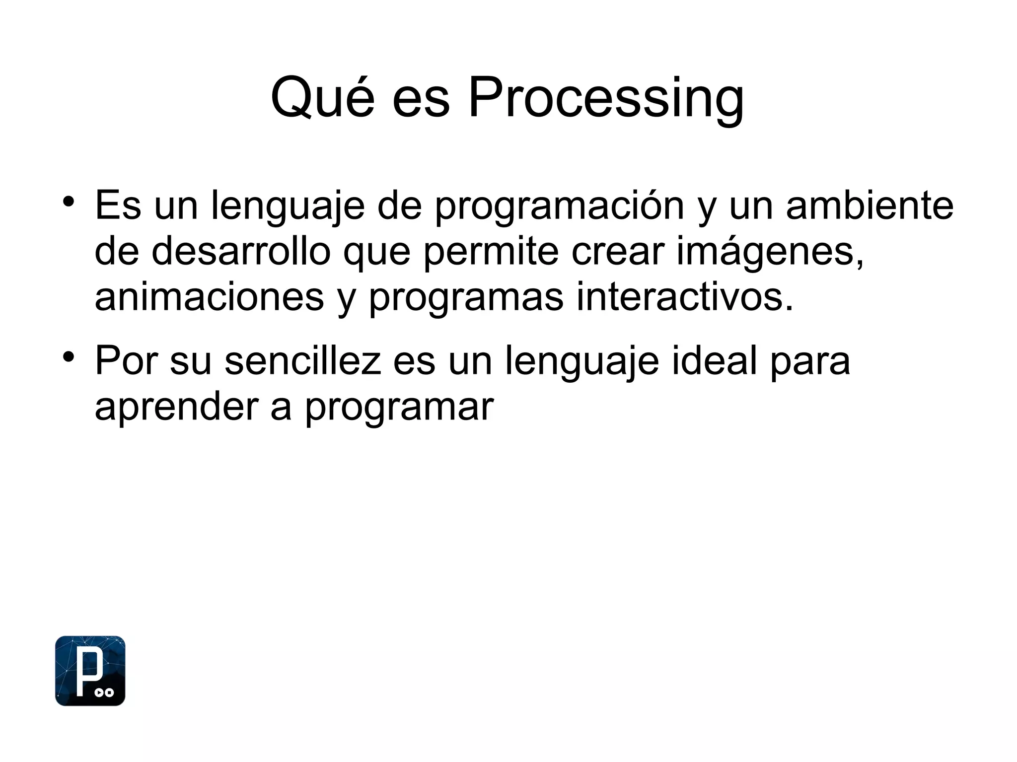 Qué es Processing

Es un lenguaje de programación y un ambiente
de desarrollo que permite crear imágenes,
animaciones y programas interactivos.

Por su sencillez es un lenguaje ideal para
aprender a programar
 