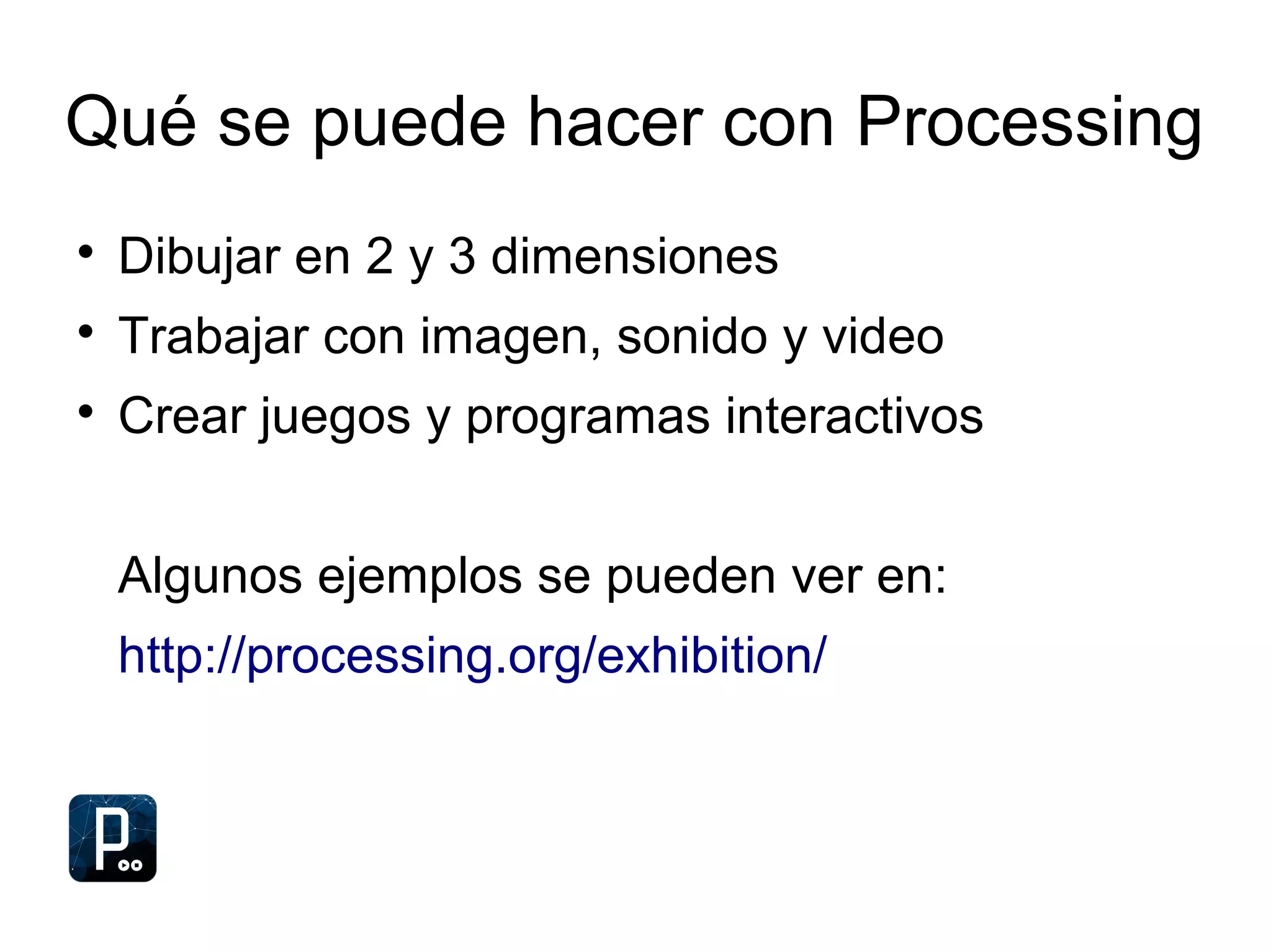 Qué se puede hacer con Processing

Dibujar en 2 y 3 dimensiones

Trabajar con imagen, sonido y video

Crear juegos y programas interactivos
Algunos ejemplos se pueden ver en:
http://processing.org/exhibition/
 