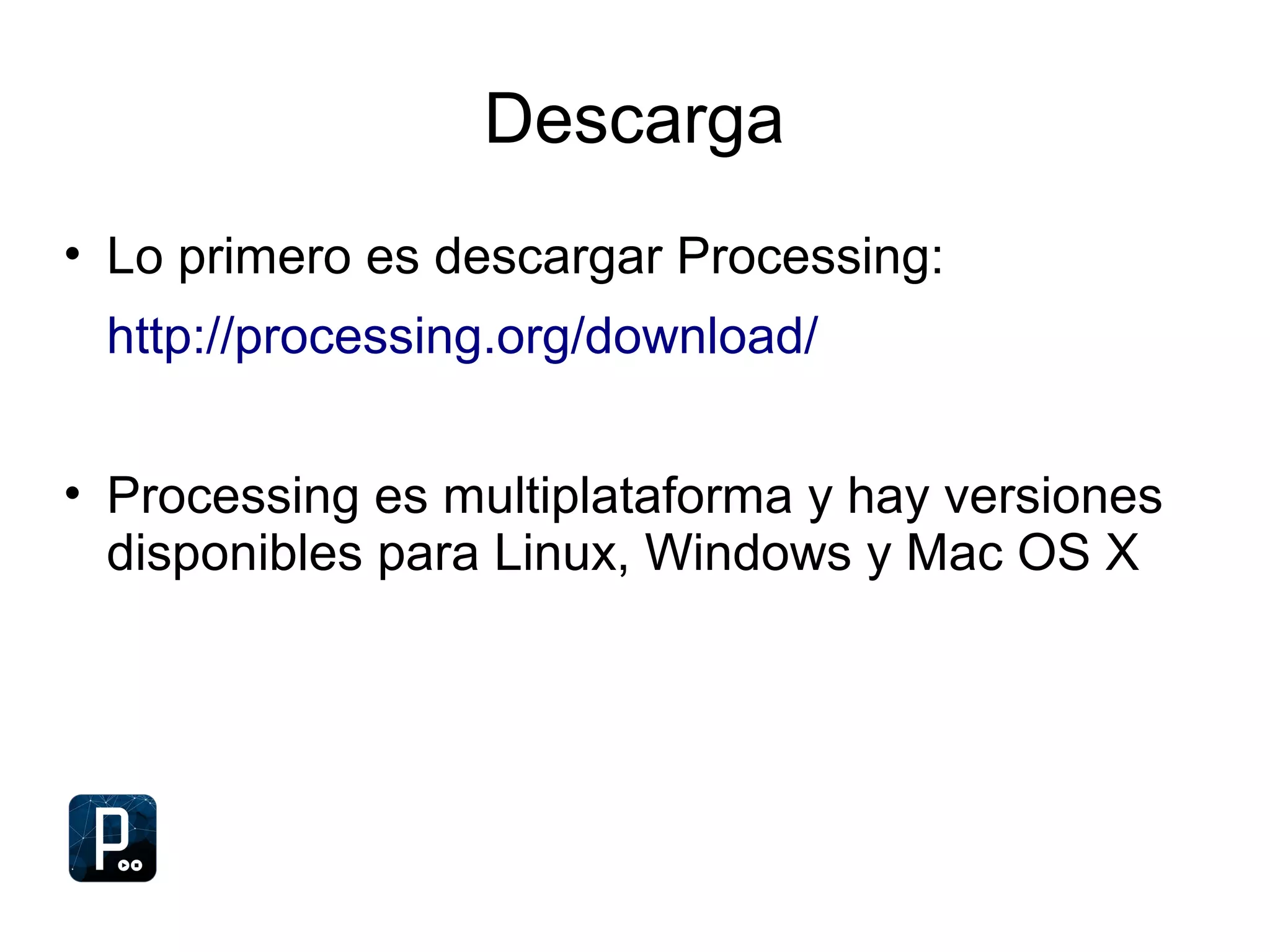 Descarga
• Lo primero es descargar Processing:
http://processing.org/download/
• Processing es multiplataforma y hay versiones
disponibles para Linux, Windows y Mac OS X
 