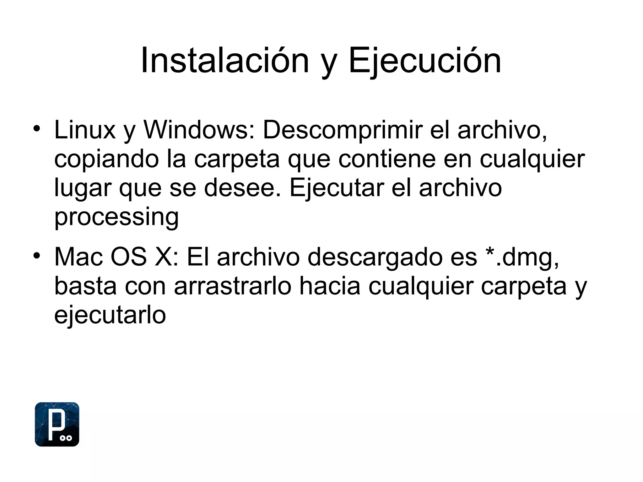 Instalación y Ejecución
• Linux y Windows: Descomprimir el archivo,
copiando la carpeta que contiene en cualquier
lugar que se desee. Ejecutar el archivo
processing
• Mac OS X: El archivo descargado es *.dmg,
basta con arrastrarlo hacia cualquier carpeta y
ejecutarlo
 