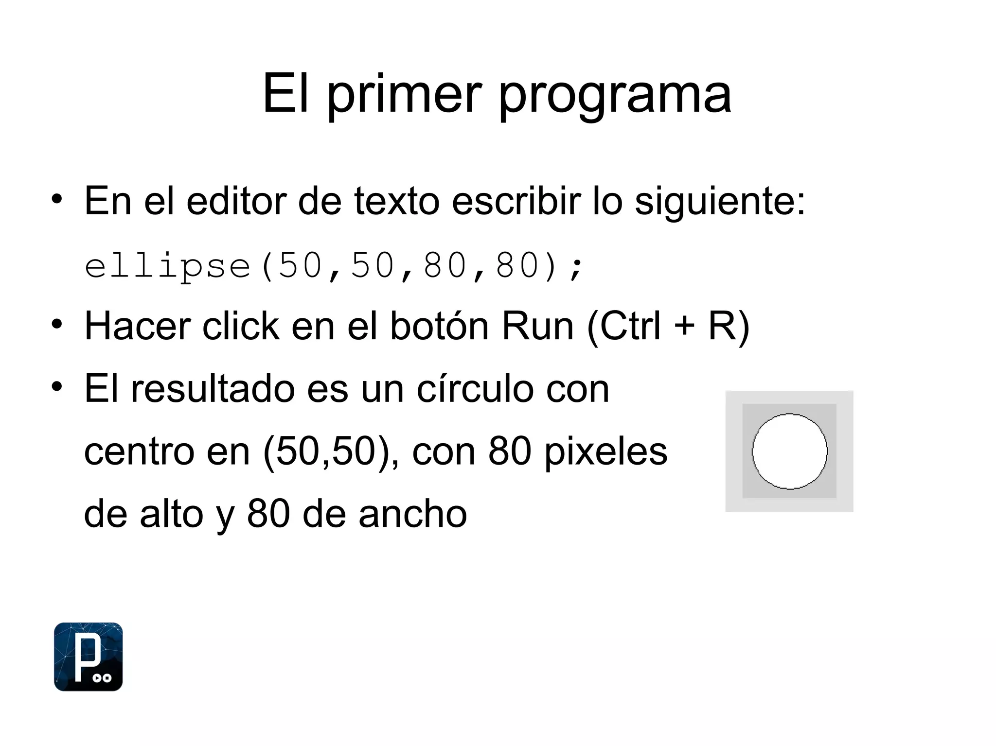 El primer programa
• En el editor de texto escribir lo siguiente:
ellipse(50,50,80,80);
• Hacer click en el botón Run (Ctrl + R)
• El resultado es un círculo con
centro en (50,50), con 80 pixeles
de alto y 80 de ancho
 