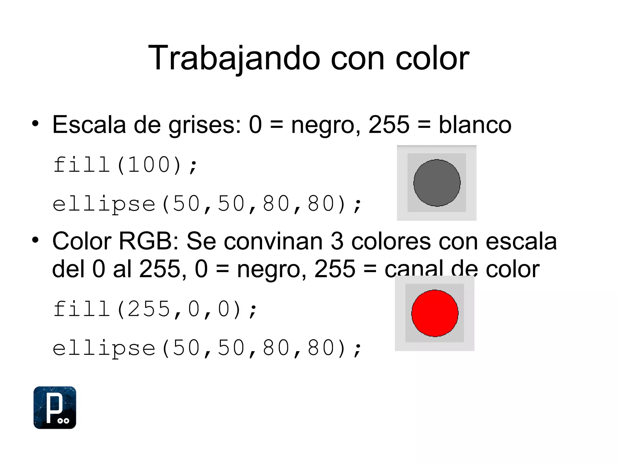 Trabajando con color
• Escala de grises: 0 = negro, 255 = blanco
fill(100);
ellipse(50,50,80,80);
• Color RGB: Se convinan 3 colores con escala
del 0 al 255, 0 = negro, 255 = canal de color
fill(255,0,0);
ellipse(50,50,80,80);
 