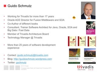 2013 © Trivadis
Guido Schmutz
•  Working for Trivadis for more than 17 years
•  Oracle ACE Director for Fusion Middleware and SOA
•  Co-Author of different books
•  Consultant, Trainer Software Architect for Java, Oracle, SOA and
Big Data / Fast Data
•  Member of Trivadis Architecture Board
•  Technology Manager @ Trivadis
•  More than 25 years of software development
experience
•  Contact: guido.schmutz@trivadis.com
•  Blog: http://guidoschmutz.wordpress.com
•  Twitter: gschmutz
19.02.2014
Processing Twitter Stream with Oracle Event Processing (OEP)
2
 
