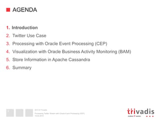 2013 © Trivadis
AGENDA
1.  Introduction
2.  Twitter Use Case
3.  Processing with Oracle Event Processing (CEP)
4.  Visualization with Oracle Business Activity Monitoring (BAM)
5.  Store Information in Apache Cassandra
6.  Summary
19.02.2014
Processing Twitter Stream with Oracle Event Processing (OEP)
3
 