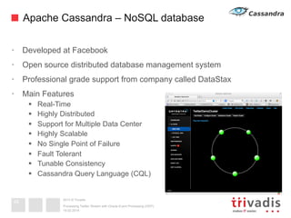 2013 © Trivadis
Apache Cassandra – NoSQL database
•  Developed at Facebook
•  Open source distributed database management system
•  Professional grade support from company called DataStax
•  Main Features
§  Real-Time
§  Highly Distributed
§  Support for Multiple Data Center
§  Highly Scalable
§  No Single Point of Failure
§  Fault Tolerant
§  Tunable Consistency
§  Cassandra Query Language (CQL)
19.02.2014
Processing Twitter Stream with Oracle Event Processing (OEP)
48
 