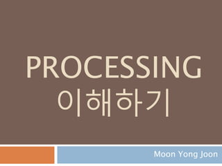 PROCESSING
이해하기
Moon Yong Joon
 