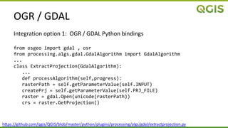 OGR / GDAL
Integration option 1: OGR / GDAL Python bindings
from osgeo import gdal , osr
from processing.algs.gdal.GdalAlgorithm import GdalAlgorithm
...
class ExtractProjection(GdalAlgorithm):
...
def processAlgorithm(self,progress):
rasterPath = self.getParameterValue(self.INPUT)
createPrj = self.getParameterValue(self.PRJ_FILE)
raster = gdal.Open(unicode(rasterPath))
crs = raster.GetProjection()
https://github.com/qgis/QGIS/blob/master/python/plugins/processing/algs/gdal/extractprojection.py
 