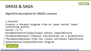 GRASS & SAGA
Algorithm description for GRASS v.voronoi
v.Voronoi
Creates a Voronoi diagram from an input vector layer
containing points.
Vector (v.*)
ParameterVector|input|Input points layer|0|False
ParameterBoolean|-l|Output tessellation as a graph|False
*ParameterBoolean|-t|Do not create attribute table|False
OutputVector|output|Voronoi diagram
https://github.com/qgis/QGIS/blob/master/python/plugins/processing/algs/grass7/description/v.voronoi.txt
advanced
 