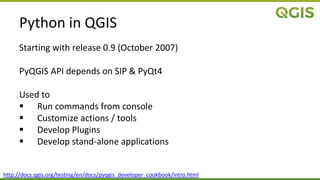 Python in QGIS
Starting with release 0.9 (October 2007)
PyQGIS API depends on SIP & PyQt4
Used to
 Run commands from console
 Customize actions / tools
 Develop Plugins
 Develop stand-alone applications
http://docs.qgis.org/testing/en/docs/pyqgis_developer_cookbook/intro.html
 