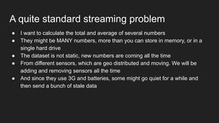 A quite standard streaming problem
● I want to calculate the total and average of several numbers
● They might be MANY numbers, more than you can store in memory, or in a
single hard drive
● The dataset is not static, new numbers are coming all the time
● From different sensors, which are geo distributed and moving. We will be
adding and removing sensors all the time
● And since they use 3G and batteries, some might go quiet for a while and
then send a bunch of stale data
 