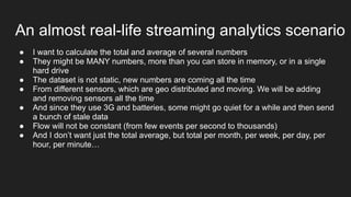 An almost real-life streaming analytics scenario
● I want to calculate the total and average of several numbers
● They might be MANY numbers, more than you can store in memory, or in a single
hard drive
● The dataset is not static, new numbers are coming all the time
● From different sensors, which are geo distributed and moving. We will be adding
and removing sensors all the time
● And since they use 3G and batteries, some might go quiet for a while and then send
a bunch of stale data
● Flow will not be constant (from few events per second to thousands)
● And I don’t want just the total average, but total per month, per week, per day, per
hour, per minute…
 